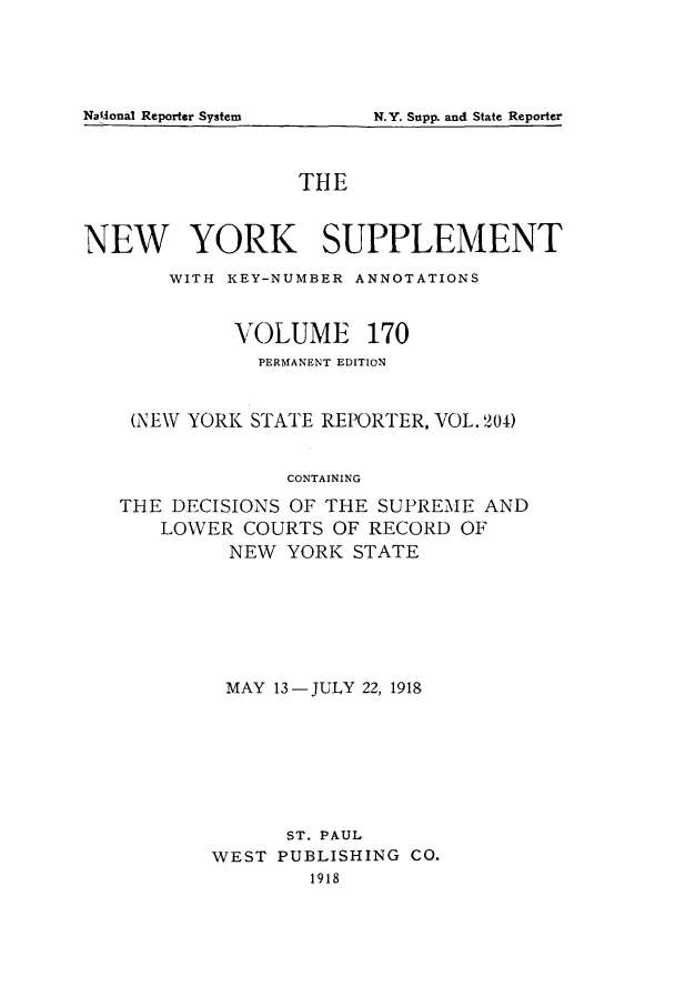 handle is hein.newyork/newyosupp0170 and id is 1 raw text is: N.Y. Supp. and State Reporter

THE
NEW YORK SUPPLEMENT
WITH KEY-NUMBER ANNOTATIONS
VOLUME 170
PERMANENT EDITION
(NEW YORK STATE REPORTER, VOL. 204)
CONTAINING
THE DECISIONS OF THE SUPREME AND
LOWER COURTS OF RECORD OF
NEW YORK STATE

MAY 13-JULY 22, 1918
ST. PAUL
WEST PUBLISHING CO.
1918

Na5Aonal Reporter System


