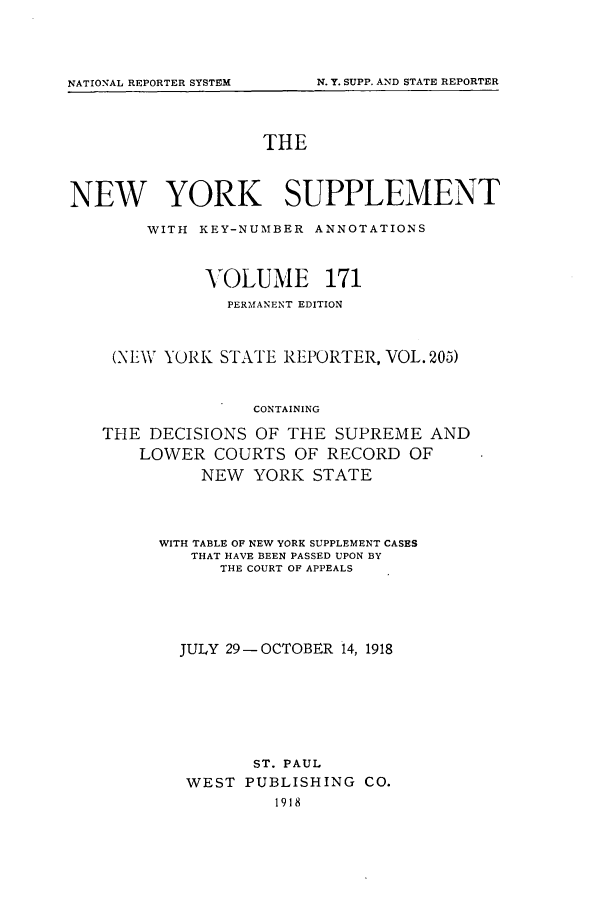 handle is hein.newyork/newyosupp0171 and id is 1 raw text is: THE
NEW YORK SUPPLEMENT
WITH KEY-NUMBER ANNOTATIONS
VOLUME 171
PERMANENT EDITION
(NEW YORK STATE REPORTER, VOL. 205)
CONTAINING
THE DECISIONS OF THE SUPREME AND
LOWER COURTS OF RECORD OF
NEW YORK STATE

WITH TABLE OF NEW YORK SUPPLEMENT CASES
THAT HAVE BEEN PASSED UPON BY
THE COURT OF APPEALS
JULY 29-OCTOBER 14, 1918
ST. PAUL
WEST PUBLISHING CO.
1918

NATIONAL REPORTER SYSTEM

N. Y. SUPP. AND STATE REPORTER


