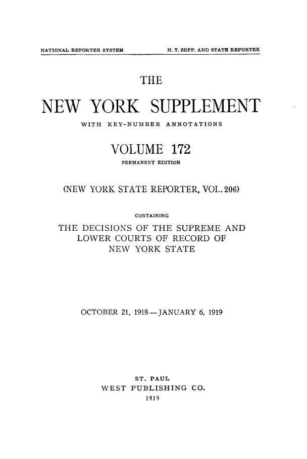 handle is hein.newyork/newyosupp0172 and id is 1 raw text is: THE
NEW YORK SUPPLEMENT
WITH KEY-NUMBER ANNOTATIONS
VOLUME 172
PERMANENT EDITION
(NEW YORK STATE REPORTER, VOL. 206)
CONTAINING
THE DECISIONS OF THE SUPREME AND
LOWER COURTS OF RECORD OF
NEW YORK STATE

OCTOBER 21, 1918-JANUARY 6, 1919
ST. PAUL
WEST PUBLISHING CO.
1919

NATIONAL REPORTER SYSTEM

N. Y. SUPP. AND STATE REPORTER


