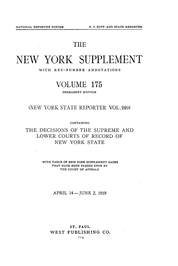handle is hein.newyork/newyosupp0175 and id is 1 raw text is: THE
NEW YORK SUPPLEMENT
WITH KEY-NUMBER ANNOTATIONS
VOLUME 175
PERMANENT EDITION
(NEW YORK STATE REPORTER VOL. 209)
CONTAINING
THE DECISIONS OF THE SUPREME AND
LOWER COURTS OF RECORD OF
NEW YORK STATE

WITH TABLE OF NEW YORK SUPPLEMENT CASES
THAT HAVE BEEN PASSED UPON BY
THE COURT OF APPEALS
APRIL 14-JUNE 2, 1919
ST. PAUL
WEST     PUBLISHING        CO.
I q

NATIONAL REPORTER SYSTEM

N. Y. SUPP. AND STATE REPORTER


