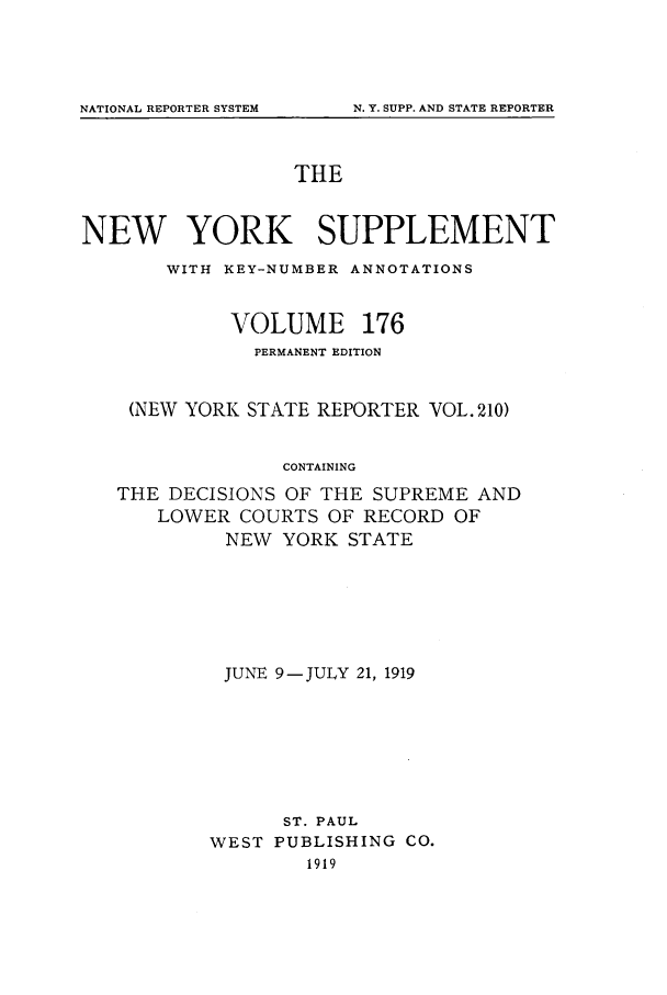 handle is hein.newyork/newyosupp0176 and id is 1 raw text is: NATIONAL REPORTER SYSTEM

THE
NEW YORK SUPPLEMENT
WITH KEY-NUMBER ANNOTATIONS
VOLUME 176
PERMANENT EDITION
(NEW YORK STATE REPORTER VOL. 210)
CONTAINING
THE DECISIONS OF THE SUPREME AND
LOWER COURTS OF RECORD OF
NEW YORK STATE

JUNE 9-JULY 21, 1919
ST. PAUL
WEST PUBLISHING CO.
1919

N. Y. SUPP. AND STATE REPORTER


