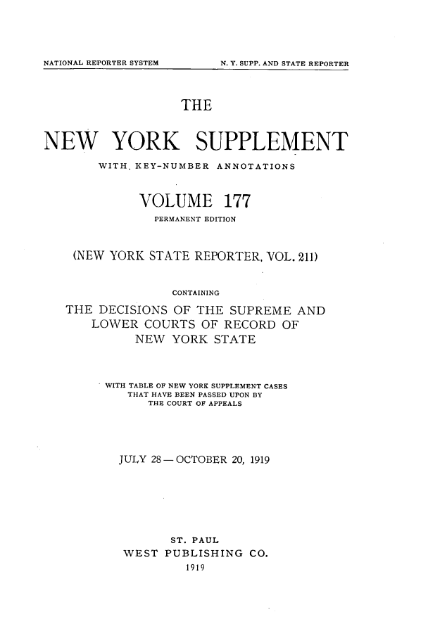 handle is hein.newyork/newyosupp0177 and id is 1 raw text is: NATIONAL REPORTER SYSTEM

THE
NEW YORK SUPPLEMENT
WITH. KEY-NUMBER ANNOTATIONS
VOLUME 177
PERMANENT EDITION
(NEW YORK STATE REPORTER, VOL. 211)
CONTAINING
THE DECISIONS OF THE SUPREME AND
LOWER COURTS OF RECORD OF
NEW YORK STATE

WITH TABLE OF NEW YORK SUPPLEMENT CASES
THAT HAVE BEEN PASSED UPON BY
THE COURT OF APPEALS
JULY 28-OCTOBER 20, 1919
ST. PAUL
WEST PUBLISHING CO.
1919

N. Y. SUPP. AND STATE REPORTER


