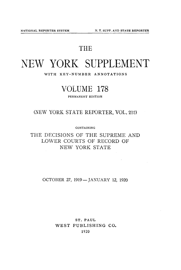 handle is hein.newyork/newyosupp0178 and id is 1 raw text is: N. Y. SUPP. AND STATE REPORTER

THE
NEW YORK SUPPLEMENT
WITH KEY-NUMBER ANNOTATIONS
VOLUME 178
PERMANENT EDITION
(NEW YORK STATE REPORTER, VOL. 212)
CONTAINING
THE DECISIONS OF THE SUPREME AND
LOWER COURTS OF RECORD OF
NEW YORK STATE

OCTOBER 27, 1919- JANUARY 12, 1920
ST. PAUL
WEST PUBLISHING CO.
1920

NkTIONAL REPORTER SYSTEM


