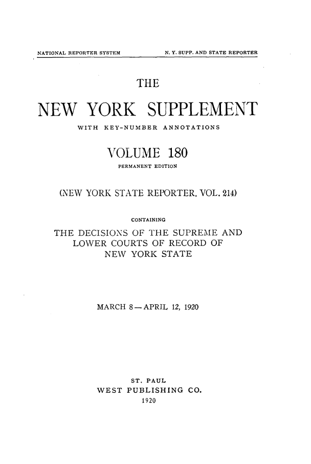 handle is hein.newyork/newyosupp0180 and id is 1 raw text is: THE
NEW YORK SUPPLEMENT
WITH KEY-NUMBER ANNOTATIONS
VOLUME 180
PERMANENT EDITION
(NEW YORK STATE REPORTER, VOL. 214)
CONTAINING
THE DECISIONS OF THE SUPREME AND
LOWER COURTS OF RECORD OF
NEW YORK STATE

MARCH 8- APRIL 12, 1920
ST. PAUL
WEST PUBLISHING CO.
1920

NATIONAL REPORTER SYSTEM

N. Y. SUPP. AND STATE REPORTER


