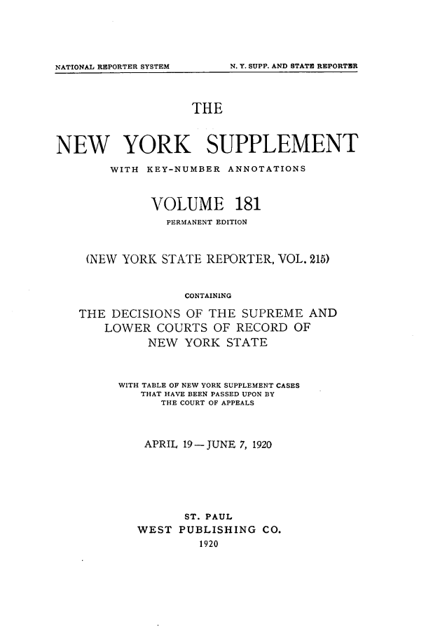 handle is hein.newyork/newyosupp0181 and id is 1 raw text is: THE
NEW YORK SUPPLEMENT
WITH KEY-NUMBER ANNOTATIONS
VOLUME 181
PERMANENT EDITION
(NEW YORK STATE REPORTER, VOL. 215)
CONTAINING
THE DECISIONS OF THE SUPREME AND
LOWER COURTS OF RECORD OF
NEW YORK STATE

WITH TABLE OF NEW YORK SUPPLEMENT CASES
THAT HAVE BEEN PASSED UPON BY
THE COURT OF APPEALS
APRIL 19-JUNE 7, 1920
ST. PAUL
WEST     PUBLISHING        CO.
1920

NATIONAL REPORTER SYSTEM

N. Y. SUPP. AND STATE REPORTER


