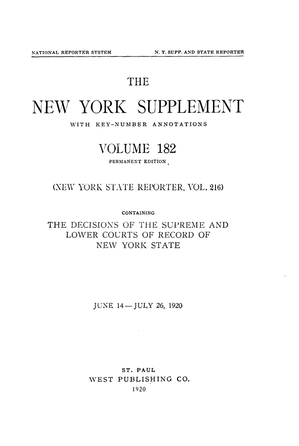 handle is hein.newyork/newyosupp0182 and id is 1 raw text is: N. Y. SUPP. AND STATE REPORTER

THE

NEW YORK SUPPLEMENT
WITH KEY-NUMBER ANNOTATIONS

VOLUME

182

PERMANENT EDITION
(NEW YORK STATE REPORTER, VOL. 216)
CONTAINING
THE DECISIONS OF THE SUPREME AND
LOWER COURTS OF RECORD OF
NEW YORK STATE

JUNE 14-JULY 26, 1920
ST. PAUL
WEST PUBLISHING CO.
1920

NATIONAL REPORTER SYSTEM


