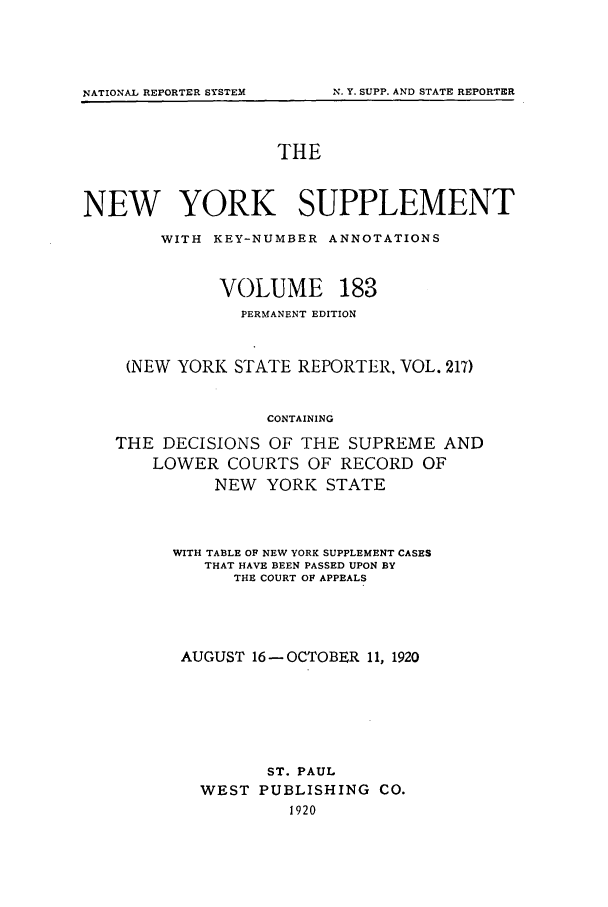 handle is hein.newyork/newyosupp0183 and id is 1 raw text is: THE
NEW YORK SUPPLEMENT
WITH KEY-NUMBER ANNOTATIONS
VOLUME 183
PERMANENT EDITION
(NEW YORK STATE REPORTER. VOL. 217)
CONTAINING
THE DECISIONS OF THE SUPREME AND
LOWER COURTS OF RECORD OF
NEW YORK STATE

WITH TABLE OF NEW YORK SUPPLEMENT CASES
THAT HAVE BEEN PASSED UPON BY
THE COURT OF APPEALS
AUGUST 16 -OCTOBER 11, 1920
ST. PAUL
WEST PUBLISHING CO.
1920

NATIONAL REPORTER SYSTEM

N. Y. SUPP. AND STATE REPORTER


