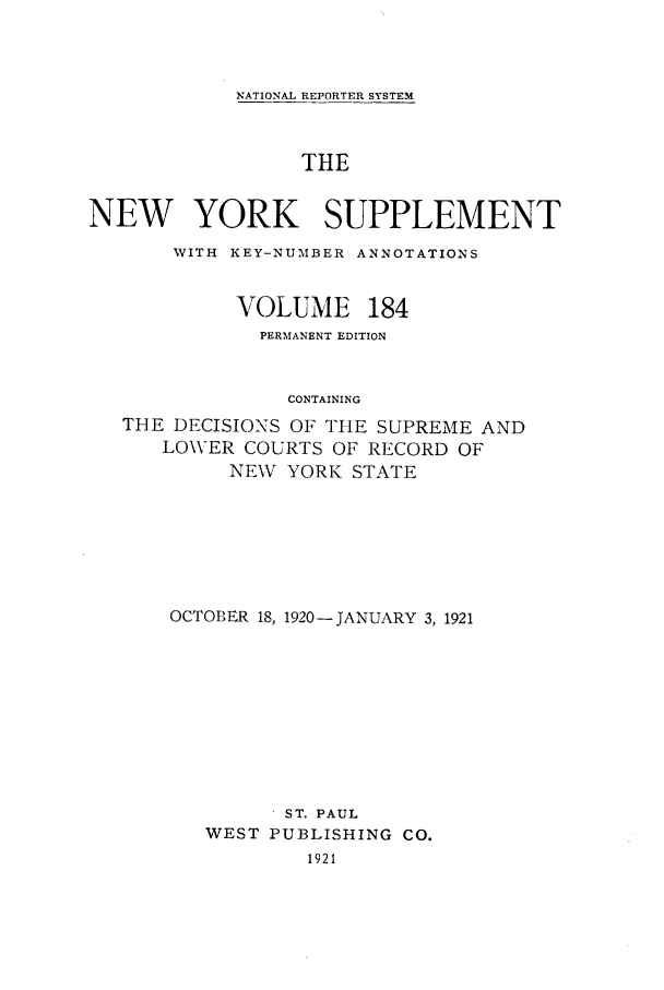 handle is hein.newyork/newyosupp0184 and id is 1 raw text is: NATIONAL REPORTER SYSTEM
THE
NEW YORK SUPPLEMENT
WITH KEY-NUMBER ANNOTATIONS
VOLUME 184
PERMANENT EDITION
CONTAINING
THE DECISIONS OF THE SUPREME AND
LOWER COURTS OF RECORD OF
NEW YORK STATE

OCTOBER 18, 1920-JANUARY 3, 1921
ST. PAUL
WEST PUBLISHING CO.
1921


