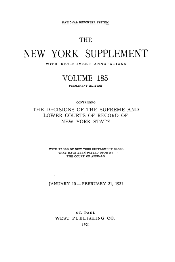 handle is hein.newyork/newyosupp0185 and id is 1 raw text is: NATIONAL REPORTER SYSTEM
THE
NEW YORK SUPPLEMENT
WITH KEY-NUMBER ANNOTATIONS
VOLUME 185
PERMANENT EDITION
CONTAINING
THE DECISIONS OF THE SUPREME AND
LOWER COURTS OF RECORD OF
NEW YORK STATE
WITH TABLE OF NEW YORK SUPPLEMENT CASES
THAT HAVE BEEN PASSED UPON BY
THE COURT OF APPEALS
JANUARY 10-FEBRUARY 21, 1921
ST. PAUL
WEST PUBLISHING CO.
1921


