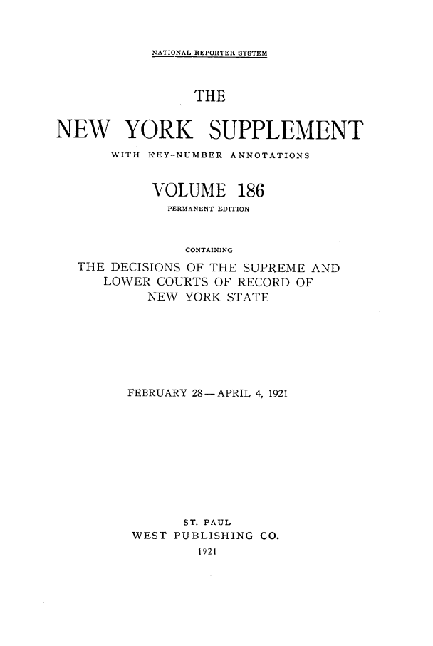 handle is hein.newyork/newyosupp0186 and id is 1 raw text is: NATIONAL REPORTER SYSTEM
THE
NEW YORK SUPPLEMENT
WITH KEY-NUMBER ANNOTATIONS
VOLUME 186
PERMANENT EDITION
CONTAINING
THE DECISIONS OF THE SUPREME AND
LOWER COURTS OF RECORD OF
NEW YORK STATE

FEBRUARY 28-APRIL 4, 1921
ST. PAUL
WEST PUBLISHING CO.
1921


