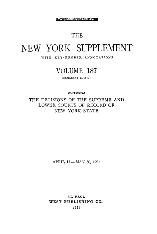 handle is hein.newyork/newyosupp0187 and id is 1 raw text is: NATIONAL REPORTUR SYSTM

THE
NEW YORK SUPPLEMENT
WITH KEY-NUMBER ANNOTATIONS

VOLUME

187

PERMANENT EDITION
CONTAINING
THE DECISIONS OF THE SUPREME AND
LOWER COURTS OF RECORD OF
NEW YORK STATE

APRIL 11 -MAY 30, 1921
ST. PAUL
WEST PUBLISHING CO.
J921


