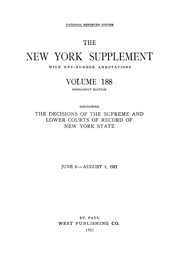 handle is hein.newyork/newyosupp0188 and id is 1 raw text is: NATIONAL REPORTER SYSTEM

THE
NEW YORK SUPPLEMENT
WITH KEY-NUMBER ANNOTATIONS

VOLUME

188

PERMANENT EDITION
CONTAINING
THE DECISIONS OF THE SUPREME AND
LOWER COURTS OF RECORD OF
NEW YORK STATE
JUNE 6-AUGUST 1, 1921
ST. PAUL
WEST PUBLISHING CO.
1921


