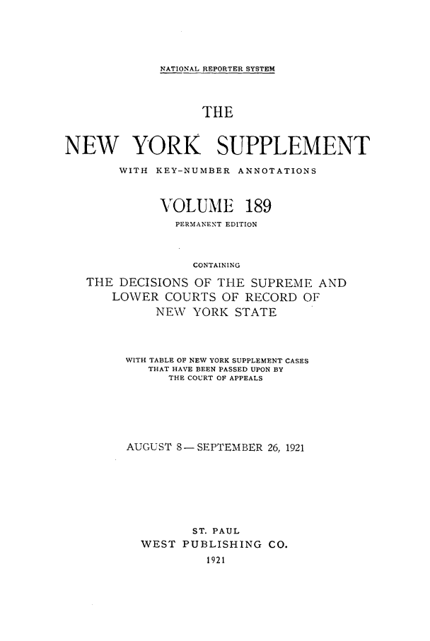 handle is hein.newyork/newyosupp0189 and id is 1 raw text is: NATIONAL REPORTER SYSTEM

THE
NEW YORK SUPPLEMENT
WITH KEY-NUMBER ANNOTATIONS
VOLUME 189
PERMANENT EDITION
CONTAINING
THE DECISIONS OF THE SUPREME AND
LO\VER COURTS OF RECORD OF
NEW YORK STATE

WITH TABLE OF NEW YORK SUPPLEMENT CASES
THAT HAVE BEEN PASSED UPON BY
THE COURT OF APPEALS
AUGUST 8 - SEPTEMBER 26, 1921
ST. PAUL
WEST PUBLISHING           CO.
1921


