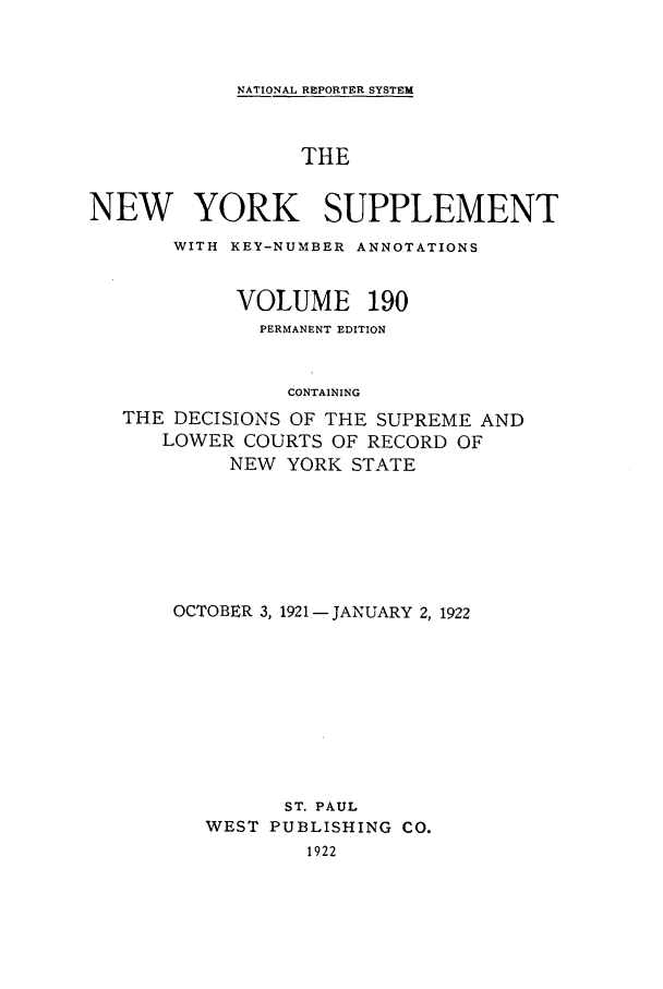 handle is hein.newyork/newyosupp0190 and id is 1 raw text is: NATIONAL REPORTER SYSTEM

THE
NEW YORK SUPPLEMENT
WITH KEY-NUMBER ANNOTATIONS
VOLUME 190
PERMANENT EDITION
CONTAINING
THE DECISIONS OF THE SUPREME AND
LOWER COURTS OF RECORD OF
NEW YORK STATE

OCTOBER 3, 1921 -JANUARY 2, 1922
ST. PAUL
WEST PUBLISHING CO.
1922


