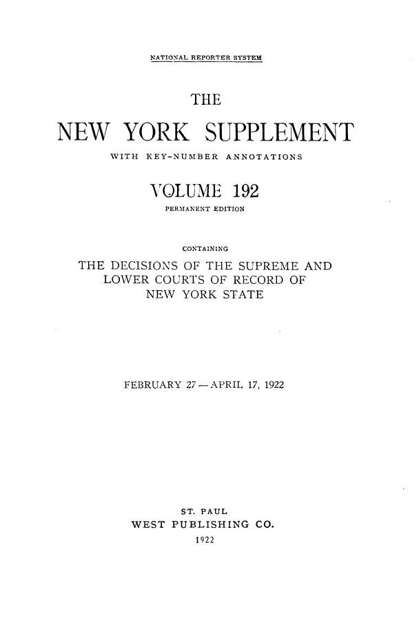 handle is hein.newyork/newyosupp0192 and id is 1 raw text is: NATIONAL REPORTER SYSTEM
THE
NEW YORK SUPPLEMENT
WITH KEY-NUMBER ANNOTATIONS
VOLUME 192
PERMANENT EDITION
CONTAINING
THE DECISIONS OF THE SUPREME AND
LOWER COURTS OF RECORD OF
NEW YORK STATE

FEBRUARY 27- APRIL 17, 1922
ST. PAUL
WEST PUBLISHING CO.
1922


