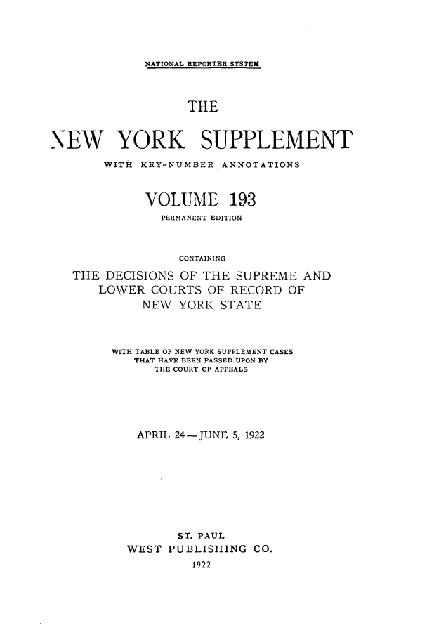 handle is hein.newyork/newyosupp0193 and id is 1 raw text is: NATIONAL REPORTER SYSTEM
THE
NEW YORK SUPPLEMENT
WITH KEY-NUMBER ANNOTATIONS
VOLUME 193
PERMANENT EDITION
CONTAINING
THE DECISIONS OF THE SUPREME AND
LOWER COURTS OF RECORD OF
NEW YORK STATE
WITH TABLE OF NEW YORK SUPPLEMENT CASES
THAT HAVE BEEN PASSED UPON BY
THE COURT OF APPEALS
APRIL 24-JUNE 5, 1922
ST. PAUL
WEST PUBLISHING CO.
1922


