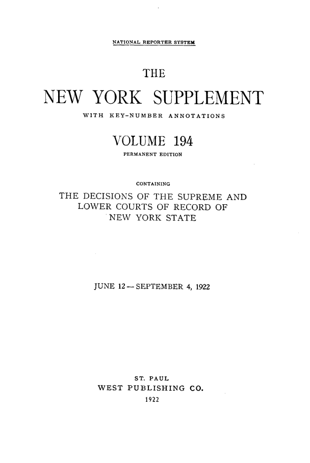 handle is hein.newyork/newyosupp0194 and id is 1 raw text is: NATIONAL REPORTER SYSTEM

THE
NEW YORK SUPPLEMENT
WITH KEY-NUMBER ANNOTATIONS
VOLUME 194
PERMANENT EDITION
CONTAINING
THE DECISIONS OF THE SUPREME AND
LOWER COURTS OF RECORD OF
NEW YORK STATE

JUNE 12 -SEPTEMBER 4, 1922
ST. PAUL
WEST PUBLISHING CO.
1922


