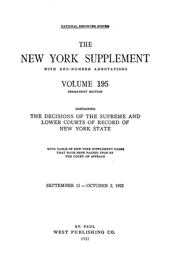 handle is hein.newyork/newyosupp0195 and id is 1 raw text is: NATIONAL REPORTER SYSTEM
THE
NEW YORK SUPPLEMENT
WITH KEY-NUMBER ANNOTATIONS
VOLUME 195
PERMANENT EDITION
CONTAINING
THE DECISIONS OF THE SUPREME AND
LOWER COURTS 'OF RECORD OF
NEW YORK STATE

WITH TABLE OF NEW YORK SUPPLEMENT CASES
THAT HAVE BEEN PASSED UPON BY
THE COURT OF APPEALS
SEPTEMBER 11 -OCTOBER 2, 1922
ST. PAUL
WEST PUBLISHING CO.
1922


