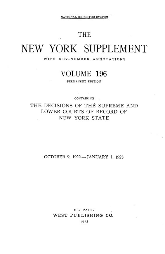 handle is hein.newyork/newyosupp0196 and id is 1 raw text is: NATIONAL REPORTER SYSTEM
THE
NEW YORK SUPPLEMENT
WITH KEY-NUMBER ANNOTATIONS
VOLUME 196
PERMANENT EDITION
CONTAINING
THE DECISIONS OF THE SUPREME AND
LOWER COURTS OF RECORD OF
NEW YORK STATE

OCTOBER 9, 1922 -JANUARY 1, 1923
ST. PAUL

WEST PUBLISHING
1923

CO.


