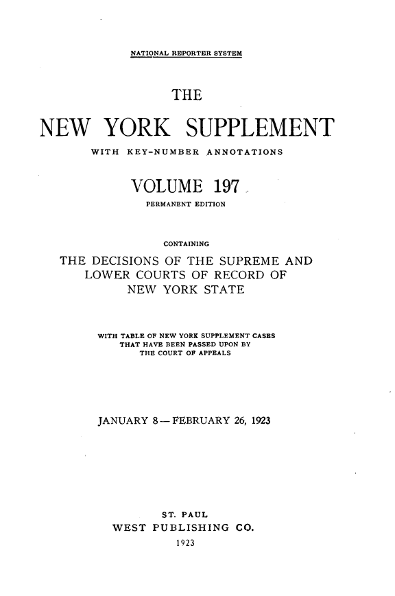 handle is hein.newyork/newyosupp0197 and id is 1 raw text is: NATIONAL REPORTER SYSTEM

THE
NEW YORK SUPPLEMENT
WITH KEY-NUMBER ANNOTATIONS
VOLUME 197
PERMANENT EDITION
CONTAINING
THE DECISIONS OF THE SUPREME AND
LOWER COURTS OF RECORD OF
NEW YORK STATE

WITH TABLE OF NEW YORK SUPPLEMENT CASES
THAT HAVE BEEN PASSED UPON BY
THE COURT OF APPEALS
JANUARY 8-FEBRUARY 26, 1923
ST. PAUL
WEST PUBLISHING CO.
1923


