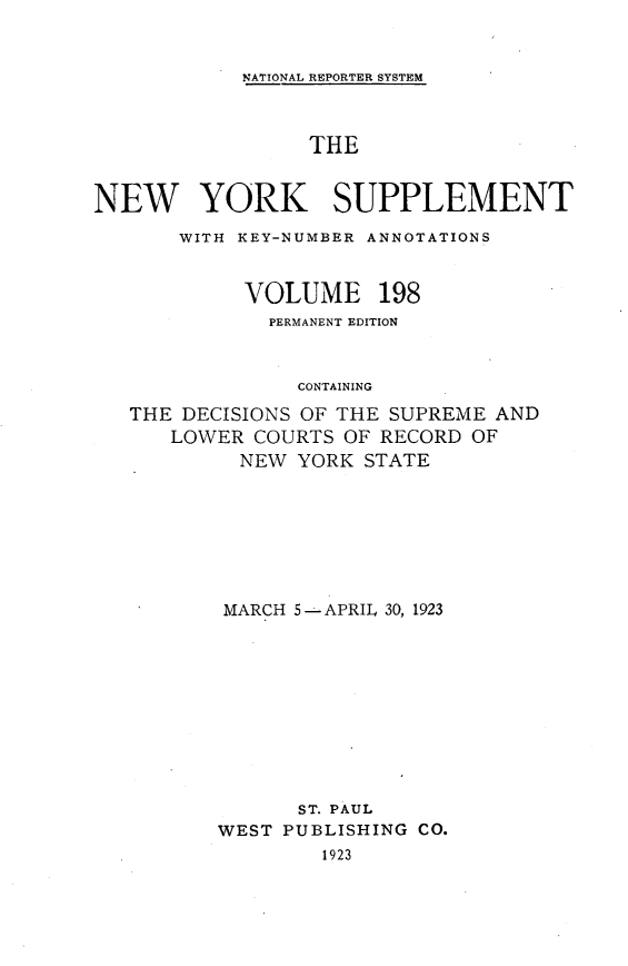 handle is hein.newyork/newyosupp0198 and id is 1 raw text is: NATIONAL REPORTER SYSTEM

THE
NEW YORK SUPPLEMENT
WITH KEY-NUMBER ANNOTATIONS
VOLUME 198
PERMANENT EDITION
CONTAINING
THE DECISIONS OF THE SUPREME AND
LOWER COURTS OF RECORD OF
NEW YORK STATE

MARCH 5--APRIL 30, 1923
ST. PAUL
WEST PUBLISHING CO.
1923



