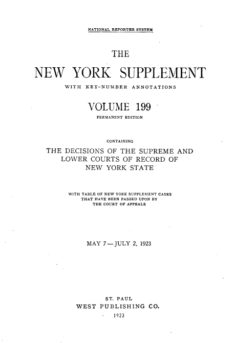 handle is hein.newyork/newyosupp0199 and id is 1 raw text is: NATIONAL REPORTER SYSTEM
THE
NEW YORK SUPPLEMENT
WITH KEY-NUMBER ANNOTATIONS
VOLUME 199
PERMANENT EDITION
CONTAINING
THE DECISIONS OF THE SUPREME AND
LOWER COURTS OF RECORD OF
NEW YORK STATE

WITH TABLE OF NEW YORK SUPPLEMENT CASES
THAT HAVE BEEN PASSED UPON BY
THE COURT OF APPEALS
MAY 7-JULY 2, 1923
ST. PAUL
WEST PUBLISHING CO.
1923


