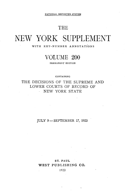 handle is hein.newyork/newyosupp0200 and id is 1 raw text is: NATIONAL REPORTER SYSTEM

THE
NEW YORK SUPPLEMENT
WITH KEY-NUMBER ANNOTATIONS
VOLUME 200
PERMANENT EDITION
CONTAINING
THE DECISIONS OF THE SUPREME AND
LOWER COURTS OF RECORD OF
NEW YORK STATE

JULY 9--SEPTEMBER 17, 1923
ST. PAUL
WEST PUBLISHING CO.
1923


