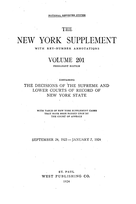 handle is hein.newyork/newyosupp0201 and id is 1 raw text is: NATIONAL REPORTER SYSTEM
THE
NEW YORK SUPPLEMENT
WITH KEY-NUMBER ANNOTATIQNS
VOLUME 201
PERMANENT EDITION
CONTAINING
THE DECISIONS OF THE SUPREME AND
LOWER COURTS OF RECORD OF
NEW YORK STATE

WITH TABLE OF NEW YORK SUPPLEMENT CASES
THAT HAVE BEEN PASSED UPON BY
THE COURT OF APPEALS
SEPTEMBER 24, 1923 -JANUARY 7, 1924
ST. PAUL
WEST PUBLISHING CO.
1924


