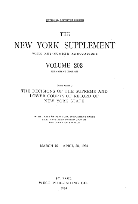 handle is hein.newyork/newyosupp0203 and id is 1 raw text is: NATIONAL REPORTER SYSTEM

THE
NEW YORK SUPPLEMENT
WITH KEY-NUMBER ANNOTATIONS
VOLUME 203
PERMANENT EDITION
CONTAINING
THE DECISIONS OF THE SUPREME AND
LOWER COURTS OF RECORD OF
NEW YORK STATE

WITH TABLE OF NEW YORK SUPPLEMENT CASES
THAT HAVE BEEN PASSED UPON BY
TILE COURT OF APPEALS
MARCH 10-APRIL 28, 1924
ST. PAUL
WEST     PUBLISHING        CO.
1924


