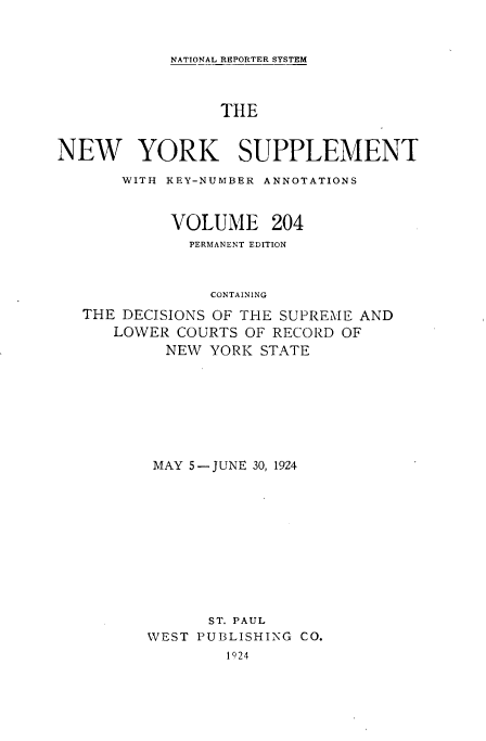handle is hein.newyork/newyosupp0204 and id is 1 raw text is: NATIONAL REPORTER SYSTEM
THE
NEW YORK SUPPLEMENT
WITH KEY-NUMBER ANNOTATIONS
VOLUME 204
PERMANENT EDITION
CONTAINING
THE DECISIONS OF THE SUPREME AND
LOWER COURTS OF RECORD OF
NEW YORK STATE

MAY 5-JUNE 30, 1924
ST. PAUL
WEST PUBLISHING CO.
1924


