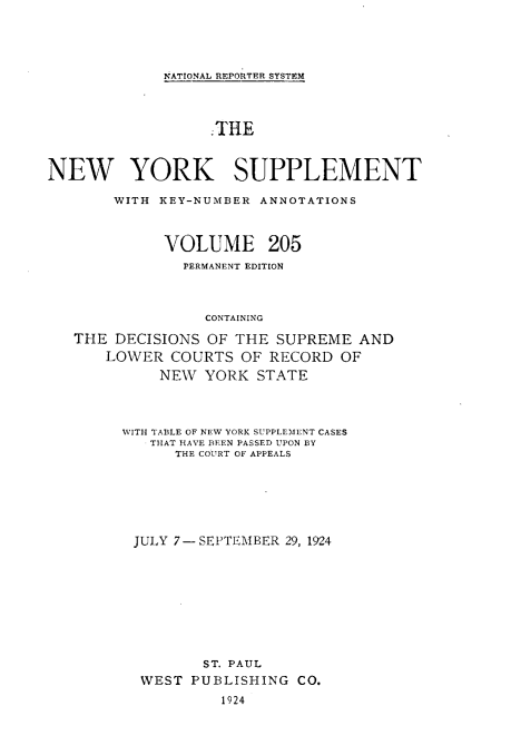 handle is hein.newyork/newyosupp0205 and id is 1 raw text is: NATIONAL REPORTER SYSTEM
.THE
NEW YORK SUPPLEMENT
WITH KEY-NUMBER ANNOTATIONS
VOLUME 205
PERMANENT EDITION
CONTAINING
THE DECISIONS OF THE SUPREME AND
LOWER COURTS OF RECORD OF
NEW YORK STATE

WITH TABLE OF NEW YORK SUPPLEMENT CASES
THAT HAVE BEEN PASSED UPON BY
THE COURT OF APPEALS
JULY 7-SEPTEMBER 29, 1924
ST. PAUL
WEST PUBLISHING CO.
1924



