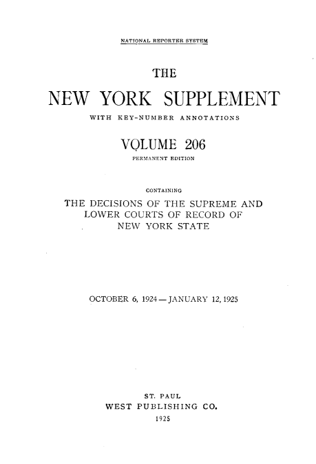 handle is hein.newyork/newyosupp0206 and id is 1 raw text is: NATIONAL REPORTER SYSTEM

THE
NEW YORK SUPPLEMENT
WITH KEY-NUMBER ANNOTATIONS
VOLUME 206
PERMtANENT EDITION
CONTAINING
THE DECISIONS OF THE SUPREME AND
LOWER COURTS OF RECORD OF
NEW YORK STATE
OCTOBER 6, 1924-JANUARY 12, 1925
ST. PAUL
WEST PUBLISHING CO.
1925



