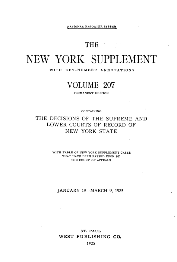 handle is hein.newyork/newyosupp0207 and id is 1 raw text is: NATIONAL REPORTER SYSTEM

THE
NEW YORK SUPPLEMENT
WITH KEY-NUMBER ANNOTATIONS
VOLUME 207
PERMANENT EDITION
CONTAINING
THE DECISIONS OF THE SUPREME AND
LOWER COURTS OF RECORD OF
NEW YORK STATE

WITH TABLE OF NEW YORK SUPPLEMENT CASES
THAT HAVE BEEN PASSED UPON BY
THE COURT OF APPEALS
JANUARY 19-MARCH 9, 1925
ST. PAUL
WEST PUBLISHING CO.
1925


