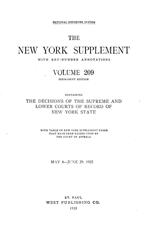 handle is hein.newyork/newyosupp0209 and id is 1 raw text is: NATIONAL REPORTER SYSTEM
THE
NEW YORK SUPPLEMENT
WITH KEY-NUMBER ANNOTATIONS
VOLUME 209
PERMANENT EDITION
CONTAINING
THE DECISIONS OF THE SUPREME AND
LOWER COURTS OF RECORD OF
NEW YORK STATE

WITH TABLE OF NEW YORK SUPPLEMIENT CASES
THAT HAVE BEEN PASSED UPON BY
THE COURT OF APPEALS
MAY 4-JUNE 29, 1925
ST. PAUL
WEST PUBLISHING CO.
1925



