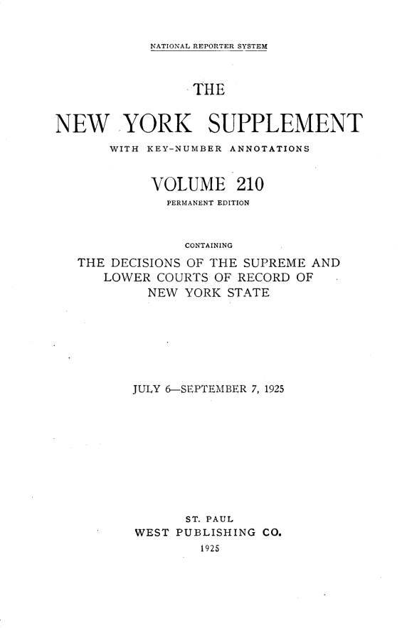 handle is hein.newyork/newyosupp0210 and id is 1 raw text is: NATIONAL REPORTER SYSTEM

THE
NEW YORK SUPPLEMENT
WITH KEY-NUMBER ANNOTATIONS
VOLUME 210
PERMANENT EDITION
CONTAINING
THE DECISIONS OF THE SUPREME AND
LOWER COURTS OF RECORD OF
NEW YORK STATE

JULY 6-SEPTEMBER 7, 1925
ST. PAUL
WEST PUBLISHING CO.
1925


