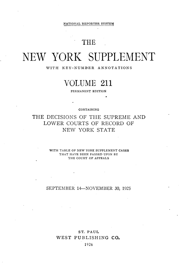 handle is hein.newyork/newyosupp0211 and id is 1 raw text is: NATIONAL REPORTER SYSTEM
THE
NEW YORK SUPPLEMENT
WITH KEY-NUMBER ANNOTATIONS
VOLUME 211
PERMANENT EDITION
CONTAINING
THE DECISIONS OF THE SUPREME AND
LOWER COURTS OF RECORD OF
NEW YORK STATE
WITH TABLE OF NEW YORK SUPPLEMENT CASES
THAT HAVE BEEN PASSED UPON BY
THE COURT OF APPEALS
SEPTEMBER 14-NOVEMBER 30, 1925
ST. PAUL
WEST PUBLISHING CO.
1926


