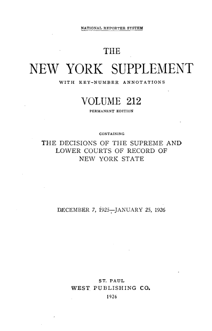 handle is hein.newyork/newyosupp0212 and id is 1 raw text is: NATIONAL REPORTER SYSTEM
THE
NEW YORK SUPPLEMENT
WITH KEY-NUMBER ANNOTATIONS
VOLUME 212
PERMANENT EDITION
CONTAINING
THE DECISIONS OF THE SUPREME AND
LOWER COURTS OF RECORD OF
NEW YORK STATE

DECEMBER 7, 1925-JANUARY 25, 1926
ST. PAUL
WEST PUBLISHING CO.
1926


