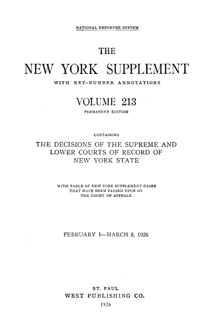 handle is hein.newyork/newyosupp0213 and id is 1 raw text is: NATIONAL REPORTER SYSTEM

THE
NEW YORK SUPPLEMENT
WITH KEY-NUMBER ANNOTATIONS
VOLUME 213
PERMANENT EDITION
CONTAINING
THE DECISIONS OF THE SUPREME AND
LOWER COURTS OF RECORD OF
NEW YORK STATE

WITH TABLE OF NEW YORK SUPPLEMENT CASES
THAT HAVE BEEN PASSED UPON BY
THE COURT OF APPEALS
FEBRUARY 1--MARCH 8, 1926
ST. PAUL
WEST PUBLISHING CO.
1926


