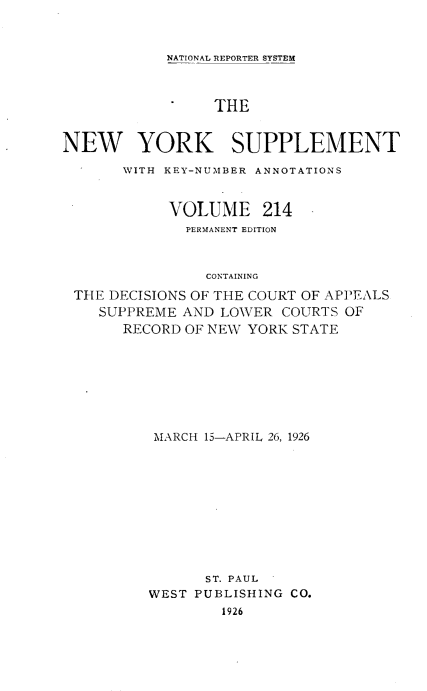 handle is hein.newyork/newyosupp0214 and id is 1 raw text is: NATIONAL REPORTER SYSTEM

THE
NEW YORK SUPPLEMENT
WITH KEY-NUMBER ANNOTATIONS
VOLUME 214
PERMANENT EDITION
CONTAINING
THE DECISIONS OF THE COURT OF APPEALS
SUPPREME AND LOWER COURTS OF
RECORD OF NEW YORK STATE

MARCH 15-APRIL 26, 1926
ST. PAUL
WEST PUBLISHING CO.
1926


