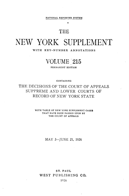 handle is hein.newyork/newyosupp0215 and id is 1 raw text is: NATIONAL REPORTER SYSTEM
THE
NEW YORK SUPPLEMENT
WITH KEY-NUMBER ANNOTATIONS
VOLUME '215
PERMANENT EDITION
CONTAINING
THE DECISIONS OF THE COURT OF APPEALS.
SUPPREME AND LOWER COURTS OF
RECORD OF NEW YORK STATE

WITH TABLE OF NEW YORK SUPPLEMENT CASES
THAT HAVE BEEN PASSED UPON BY
THE COURT OF APPEALS
MAY 3-JUNE 21, 1926
ST. PAUL
WEST PUBLISHING CO.
1926


