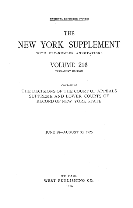 handle is hein.newyork/newyosupp0216 and id is 1 raw text is: NATIONAL REPORTER SYSTEM

THE
NEW YORK SUPPLEMENT
WITH KEY-NUMBER ANNOTATIONS
VOLUME 216
PERMANENT EDITION
CONTAINING
THE DECISIONS OF THE COURT OF APPEALS
SUPPREME AND LOWER COURTS OF
RECORD OF NEW YORK STATE

JUNE 28-AUGUST 30, 1926
ST. PAUL
WEST PUBLISHING CO.
1926


