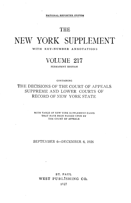 handle is hein.newyork/newyosupp0217 and id is 1 raw text is: NATIONAL REPORTER SYSTEM

THE
NEW YORK SUPPLEMENT
WITH KEY-NUMBER ANNOTATIONS
VOLUME 217
PERMANENT EDITION
CONTAINING
THE DECISIONS OF THE COURT OF APPEALS.
SUPPREME AND LOWER COURTS OF
RECORD OF NEW YORK STATE

WITH TABLE OF NEW YORK SUPPLEMENT CASES
THAT HAVE BEEN PASSED UPON BY
THE COURT OF APPEALS
SEPTEMBER 6-DECEMBER 6, 1926
ST. PAUL
WEST PUBLISHING CO.
1927


