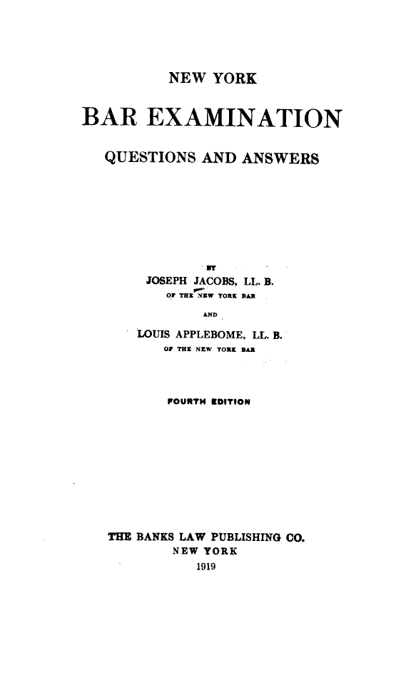 handle is hein.newyork/neyrbr0001 and id is 1 raw text is: NEW YORK
BAR EXAMINATION
QUESTIONS AND ANSWERS
JOSEPH JACOBS, LL. B.
Of TH.NZW YORK BAR
AND
LOUIS APPLEBOME, LL. B.
OF THE NEW YORK BAR

POURTH EDITION
THE BANKS LAW PUBLISHING CO.
NEW YORK
1919


