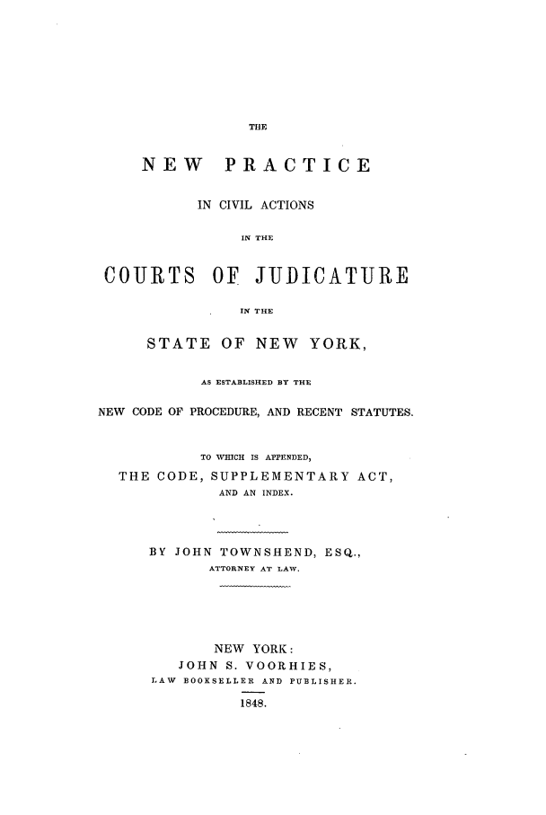 handle is hein.newyork/npacjny0001 and id is 1 raw text is: NEW PRACTICE
IN CIVIL ACTIONS
IN THE
COURTS OF JUDICATURE
IN THE
STATE OF NEW         YORK,
AS ESTABLISHED BY THE
NEW CODE OF PROCEDURE, AND RECENT STATUTES.
TO W ICH IS APPENDED,
THE CODE, SUPPLEMENTARY ACT,
AND AN INDEX.
BY JOHN TOWNSHEND, ESQ.,
ATTORNEY AT LAW.
NEW YORK:
JOHN S. VOORHIES,
LAW BOOKSELLER AND PUBLISHER.
1848.


