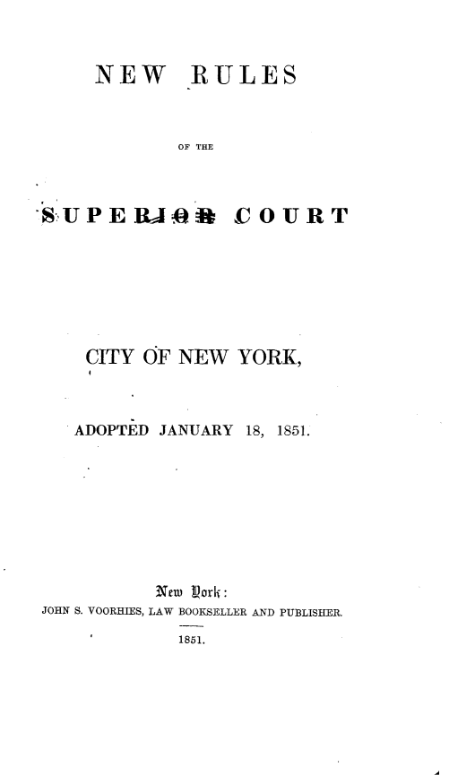 handle is hein.newyork/nrscny0001 and id is 1 raw text is: 



NEW


RULES


OF THE


SU PERA4f COURT







    CITY OF NEW YORK,


ADOPTED JANUARY


18, 1851.


          Neu) Lork:
JOHN S. VOORHIES, LAW BOOKSELLER AND PUBLISHER.
    1       1851.



