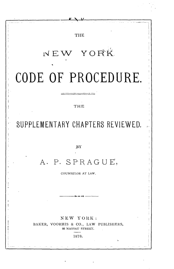 handle is hein.newyork/nwykcdpd0001 and id is 1 raw text is: 


f 34 1/


THE


rNEW


YORK


CODE OF PROCEDURE.





               THE



SUPPLEMENTARY CHAPTERS REVIEWED.




               BY


A.  P. SPRAGUE',

     COUNSELOR AT LAW.


       NEW YORK:
BAKER, VOORHIS & CO., LAW PUBLISHERS,
       66 NASSAU STREET.

          1878.


