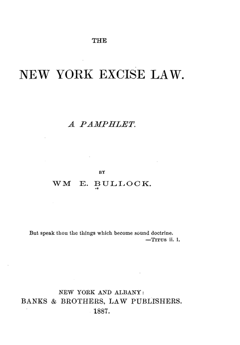 handle is hein.newyork/nwykec0001 and id is 1 raw text is: 




THE


NEW YORK EXCISE LAW.






          A PAMPHLET.





                 BY
       WM E. BULILOCK.


  But speak thou the things which become sound doctrine.
                          -TITUS ii. 1.






        NEW YORK AND ALBANY:
BANKS & BROTHERS, LAW  PUBLISHERS.
               1887.


