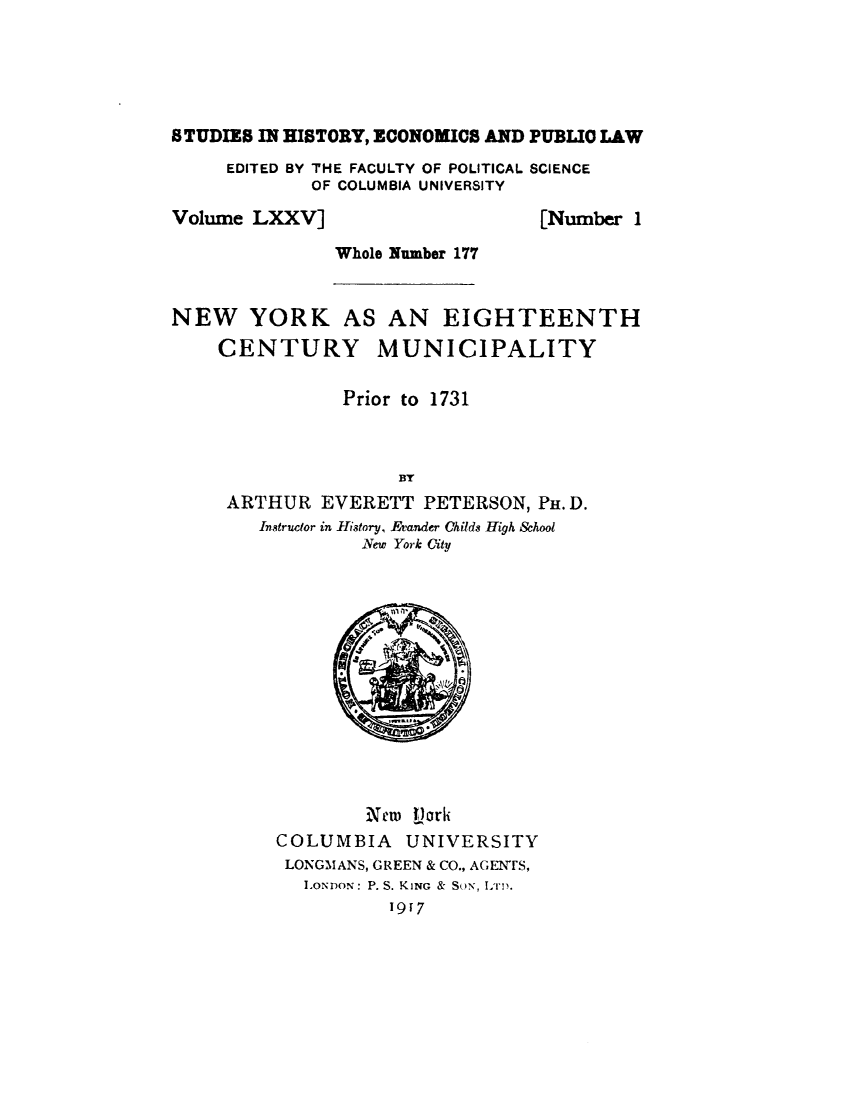 handle is hein.newyork/nwykehcymy0001 and id is 1 raw text is: 





STUDIES IN HISTORY, ECONOMICS AND PUBLIC LAW


EDITED BY THE FACULTY OF POLITICAL SCIENCE
        OF COLUMBIA UNIVERSITY


Volume LXXV]


[Number 1


Whole Number 177


NEW YORK AS AN EIGHTEENTH
    CENTURY MUNICIPALITY

                Prior to 1731



                     BY
     ARTHUR EVERETT PETERSON, PH.D.
        Instructor in fistory, Etander Childs High &hool
                 New York City


        XN  flork
COLUMBIA    UNIVERSITY
LONGMANS, GREEN & CO., AGENTS,
   LONDON: P. S. KING & SON, 1i11.
          1917


