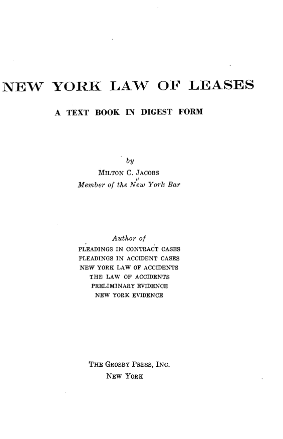 handle is hein.newyork/nwyklw0001 and id is 1 raw text is: 









NEW YORK LAW OF LEASES


           A  TEXT  BOOK  IN DIGEST  FORM





                          by
                    MILTON C. JACOBS
                Member of the New York Bar


       Author of
PLEADINGS IN CONTRACT CASES
PLEADINGS IN ACCIDENT CASES
NEW YORK LAW OF ACCIDENTS
  THE LAW OF ACCIDENTS
  PRELIMINARY EVIDENCE
    NEW YORK EVIDENCE








  THE GROSBY PRESS, INC.
      NEW YORK


