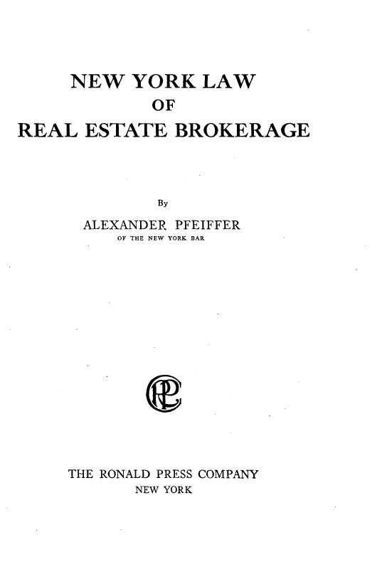 handle is hein.newyork/nwyklworleebre0001 and id is 1 raw text is: 




     NEW   YORK   LAW
             OF

REAL   ESTATE   BROKERAGE




              By

       ALEXANDER PFEIFFER
          OF THE NEW YORK BAR


THE RONALD PRESS COMPANY
       NEW YORK


